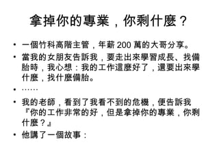 拿掉你的專業，你剩什麼？
• 一個竹科高階主管，年薪 200 萬的大哥分享。
• 當我的女朋友告訴我，要走出來學習成長、找備
胎時，我心想：我的工作這麼好了，還要出來學
什麼，找什麼備胎。
• ⋯⋯
• 我的老師，看到了我看不到的危機，便告訴我
『你的工作非常的好，但是拿掉你的專業，你剩
什麼？』
• 他講了一個故事：
 