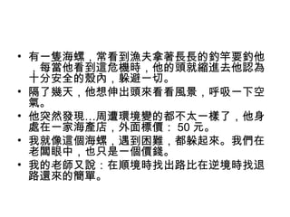 • 有一隻海螺，常看到漁夫拿著長長的釣竿要釣他
，每當他看到這危機時，他的頭就縮進去他認為
十分安全的殼內，躲避一切。
• 隔了幾天，他想伸出頭來看看風景，呼吸一下空
氣。
• 他突然發現…周遭環境變的都不太一樣了，他身
處在一家海產店，外面標價： 50 元。
• 我就像這個海螺，遇到困難，都躲起來。我們在
老闆眼中，也只是一個價錢。
• 我的老師又說：在順境時找出路比在逆境時找退
路還來的簡單。
 