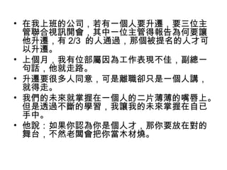 • 在我上班的公司，若有一個人要升遷，要三位主
管聯合視訊開會，其中一位主管得報告為何要讓
他升遷，有 2/3 的人通過，那個被提名的人才可
以升遷。
• 上個月，我有位部屬因為工作表現不佳，副總一
句話，他就走路。
• 升遷要很多人同意，可是離職卻只是一個人講，
就得走。
• 我們的未來就掌握在一個人的二片薄薄的嘴唇上。
但是透過不斷的學習，我讓我的未來掌握在自已
手中。
• 他說：如果你認為你是個人才，那你要放在對的
舞台，不然老闆會把你當木材燒。
 