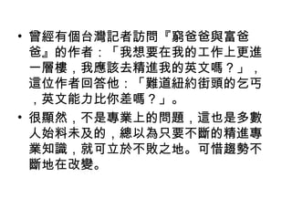 • 曾經有個台灣記者訪問『窮爸爸與富爸
爸』的作者：「我想要在我的工作上更進
一層樓，我應該去精進我的英文嗎？」，
這位作者回答他：「難道紐約街頭的乞丐
，英文能力比你差嗎？」。
• 很顯然，不是專業上的問題，這也是多數
人始料未及的，總以為只要不斷的精進專
業知識，就可立於不敗之地。可惜趨勢不
斷地在改變。
 