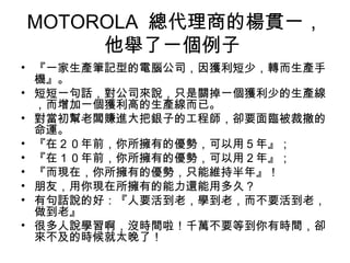 MOTOROLA 總代理商的楊貫一，
他舉了一個例子
• 『一家生產筆記型的電腦公司，因獲利短少，轉而生產手
機』。
• 短短一句話，對公司來說，只是關掉一個獲利少的生產線
，而增加一個獲利高的生產線而已。
• 對當初幫老闆賺進大把銀子的工程師，卻要面臨被裁撤的
命運。
• 『在２０年前，你所擁有的優勢，可以用５年』；
• 『在１０年前，你所擁有的優勢，可以用２年』；
• 『而現在，你所擁有的優勢，只能維持半年』！
• 朋友，用你現在所擁有的能力還能用多久？
• 有句話說的好：『人要活到老，學到老，而不要活到老，
做到老』
• 很多人說學習啊，沒時間啦！千萬不要等到你有時間，卻
來不及的時候就太晚了！
 