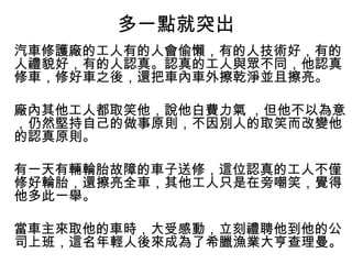 多一點就突出
汽車修護廠的工人有的人會偷懶，有的人技術好，有的
人禮貌好，有的人認真。認真的工人與眾不同，他認真
修車，修好車之後，還把車內車外擦乾淨並且擦亮。
廠內其他工人都取笑他，說他白費力氣 ，但他不以為意
，仍然堅持自己的做事原則，不因別人的取笑而改變他
的認真原則。
有一天有輛輪胎故障的車子送修，這位認真的工人不僅
修好輪胎，還擦亮全車，其他工人只是在旁嘲笑，覺得
他多此一舉。
當車主來取他的車時，大受感動，立刻禮聘他到他的公
司上班，這名年輕人後來成為了希臘漁業大亨查理曼。
 
