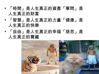 • 「時間」是人生真正的資產「學問」是
人生真正的財富
• 「智慧」是人生真正的力量「健康」是
人生真正的快樂
• 「自由」是人生真正的幸福「慈悲」是
人生真正的寶藏
 