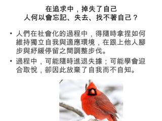 在追求中，掉失了自己
人何以會忘記、失去、找不著自己？
• 人們在社會化的過程中，得隨時拿捏如何
維持獨立自我與適應環境，在跟上他人腳
步與紓緩停留之間調整步伐。
• 過程中，可能隨時進退失據；可能學會迎
合取悅，卻因此放棄了自我而不自知。
 
