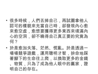 • 很多時候，人們丟掉自己，再試圖拿他人
認可的樣貌來充當自己時，卻發現內心愈
來愈空虛，愈想要獲得更多東西來填滿內
心的空洞，卻不曉得自己真正要的究竟為
何？
• 於是愈加失落、茫然、慌亂。於是透過一
場場競爭遊戲，運用聰明才智，拚命地踩
著腳下的生命往上爬，以換取更多的金錢
、物質，只為了成為他人眼中的贏家，證
明自己的存在。
 