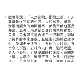 • 歐陽修說：「人為動物，惟物之靈。」人
其實是很特別的生物，人的思考、聰慧，
發展出龐大的知識體系，然後不停地運用
知識、思考，來滿足自身的需求與貪婪。
只是，思考與欲望合成了一把利刃，削減
了純粹的本來面貌，且經常沉溺於欲望享
受，便如老子所言：「五色令人目盲，五
音令人耳聾，五味令人口爽，馳騁畋獵，
令人心發狂。」欲望膨脹的速度和範圍無
止境，人填充、追趕不及，於是「百憂感
 
