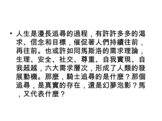 • 人生是漫長追尋的過程，有許許多多的渴
求、信念和目標，催促著人們持續往前，
再往前。也或許如同馬斯洛的需求理論，
生理、安全、社交、尊重、自我實現、自
我超越，六大需求層次，形成了人類的發
展動機。那麼，騎士追尋的是什麼？那個
追尋，是真實的存在，還是幻夢泡影？馬
，又代表什麼？
 
