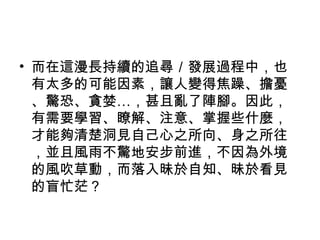 • 而在這漫長持續的追尋／發展過程中，也
有太多的可能因素，讓人變得焦躁、擔憂
、驚恐、貪婪…，甚且亂了陣腳。因此，
有需要學習、瞭解、注意、掌握些什麼，
才能夠清楚洞見自己心之所向、身之所往
，並且風雨不驚地安步前進，不因為外境
的風吹草動，而落入昧於自知、昧於看見
的盲忙茫？
 