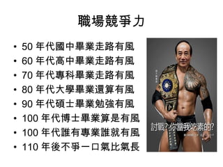 職場競爭力
• 50 年代國中畢業走路有風
• 60 年代高中畢業走路有風
• 70 年代專科畢業走路有風
• 80 年代大學畢業還算有風
• 90 年代碩士畢業勉強有風
• 100 年代博士畢業算是有風
• 100 年代誰有專業誰就有風
• 110 年後不爭一口氣比氣長
 