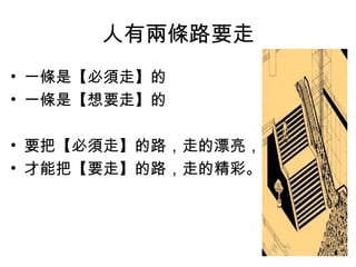 人有兩條路要走
• 一條是【必須走】的
• 一條是【想要走】的
• 要把【必須走】的路，走的漂亮，
• 才能把【要走】的路，走的精彩。
 