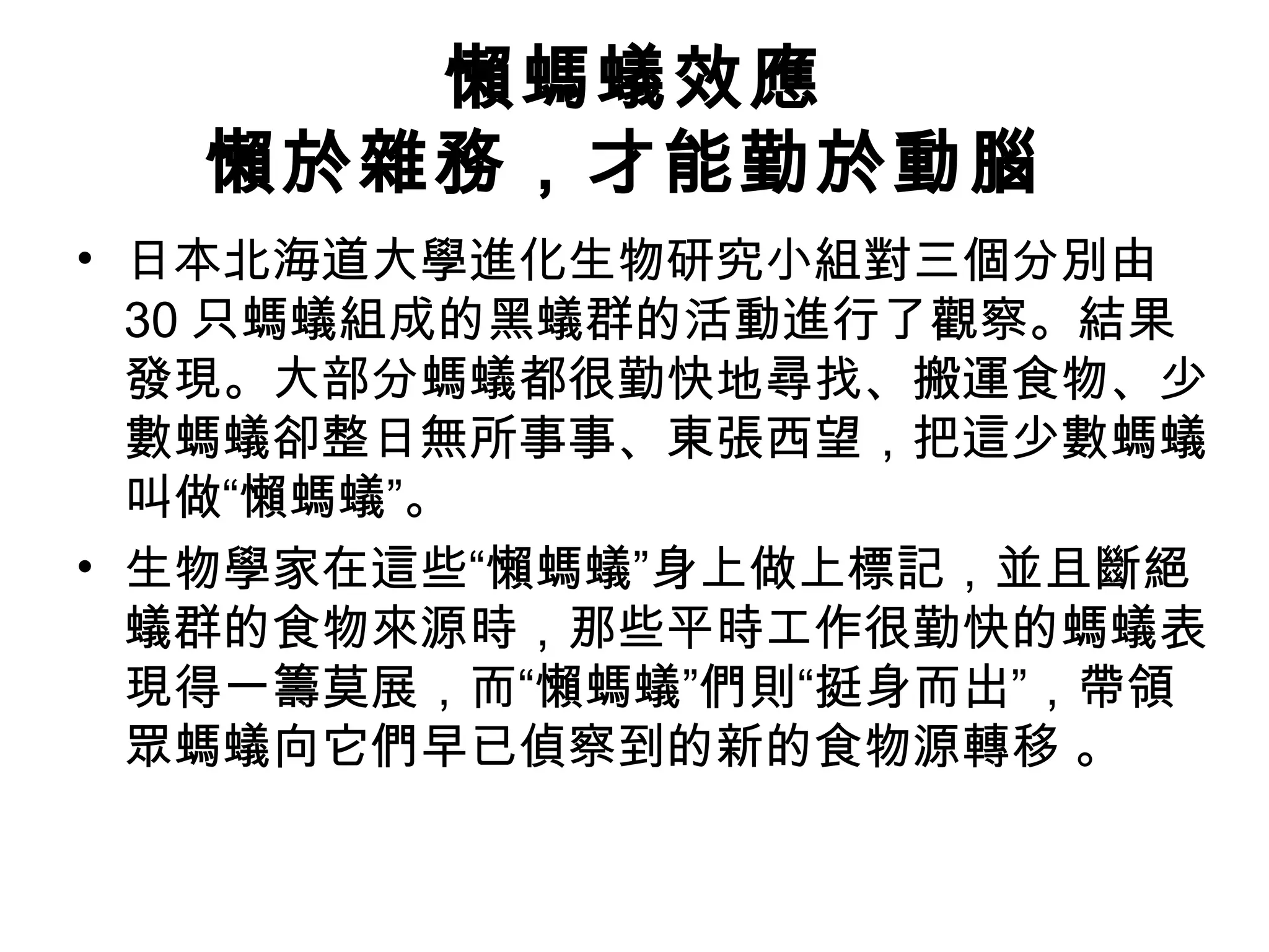 懶螞蟻效應
懶於雜務，才能勤於動腦
• 日本北海道大學進化生物研究小組對三個分別由
30 只螞蟻組成的黑蟻群的活動進行了觀察。結果
發現。大部分螞蟻都很勤快地尋找、搬運食物、少
數螞蟻卻整日無所事事、東張西望，把這少數螞蟻
叫做“懶螞蟻”。
• 生物學家在這些“懶螞蟻”身上做上標記，並且斷絕
蟻群的食物來源時，那些平時工作很勤快的螞蟻表
現得一籌莫展，而“懶螞蟻”們則“挺身而出”，帶領
眾螞蟻向它們早已偵察到的新的食物源轉移 。
 