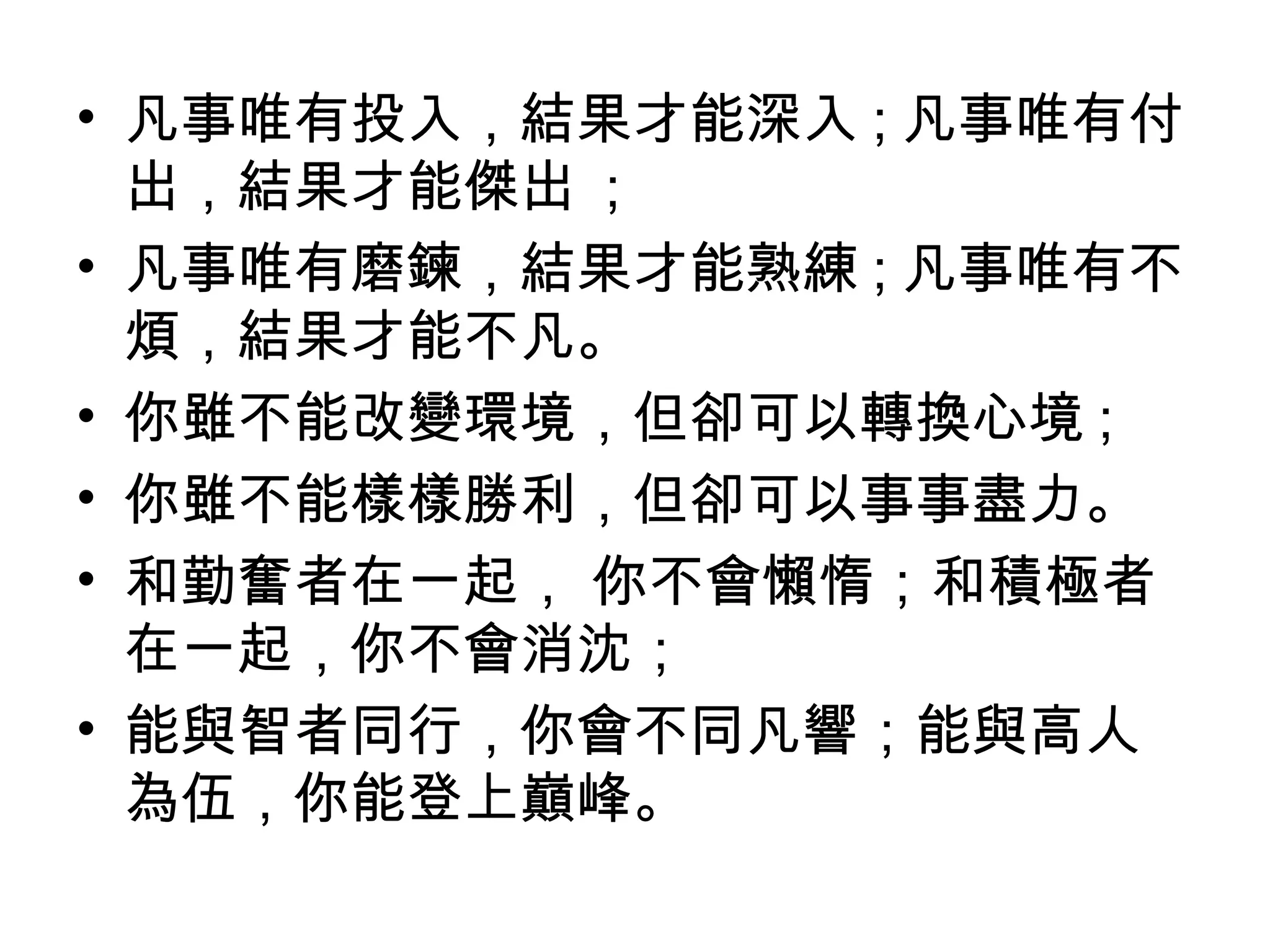 • 凡事唯有投入，結果才能深入 ; 凡事唯有付
出，結果才能傑出 ;
• 凡事唯有磨鍊，結果才能熟練 ; 凡事唯有不
煩，結果才能不凡。
• 你雖不能改變環境，但卻可以轉換心境 ;
• 你雖不能樣樣勝利，但卻可以事事盡力。
• 和勤奮者在一起， 你不會懶惰；和積極者
在一起，你不會消沈；
• 能與智者同行，你會不同凡響；能與高人
為伍，你能登上巔峰。
 