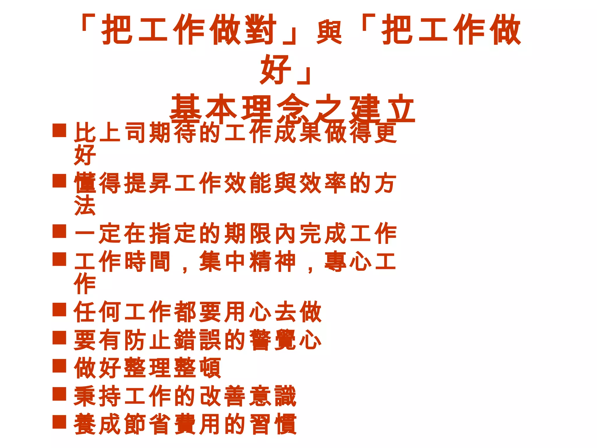 「把工作做對」與「把工作做
好」
基本理念之建立
 比上司期待的工作成果做得更
好
 懂得提昇工作效能與效率的方
法
 一定在指定的期限內完成工作
 工作時間，集中精神，專心工
作
 任何工作都要用心去做
 要有防止錯誤的警覺心
 做好整理整頓
 秉持工作的改善意識
 養成節省費用的習慣
 