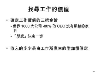 找尋工作的價值
• 確定工作價值的三把金鑰
- 世界 1000 大公司 -80% 的 CEO 沒有顯赫的家
世
- 「態度」決定一切
• 收入的多少是由工作所產生的附加價值定
10
 