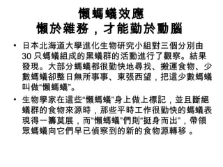 懶螞蟻效應
懶於雜務，才能勤於動腦
• 日本北海道大學進化生物研究小組對三個分別由
30 只螞蟻組成的黑蟻群的活動進行了觀察。結果
發現。大部分螞蟻都很勤快地尋找、搬運食物、少
數螞蟻卻整日無所事事、東張西望，把這少數螞蟻
叫做“懶螞蟻”。
• 生物學家在這些“懶螞蟻”身上做上標記，並且斷絕
蟻群的食物來源時，那些平時工作很勤快的螞蟻表
現得一籌莫展，而“懶螞蟻”們則“挺身而出”，帶領
眾螞蟻向它們早已偵察到的新的食物源轉移 。
 