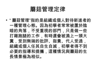 蘑菇管理定律
• “ 蘑菇管理”指的是組織或個人對待新進者的
一種管理心態。因為初學者常常被置於陰
暗的角落，不受重視的部門，只是做一些
打雜跑腿的工作，有時還會被澆上一頭大
糞，受到無端的批評、指責、代人受過，
組織或個人任其自生自滅，初學者得不到
必要的指導和提攜，這種情況與蘑菇的生
長情景極為相似。
 
