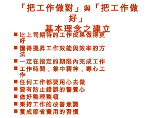 「把工作做對」與「把工作做
好」
基本理念之建立
 比上司期待的工作成果做得更
好
 懂得提昇工作效能與效率的方
法
 一定在指定的期限內完成工作
 工作時間，集中精神，專心工
作
 任何工作都要用心去做
 要有防止錯誤的警覺心
 做好整理整頓
 秉持工作的改善意識
 養成節省費用的習慣
 