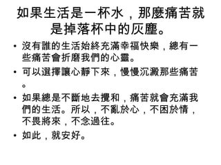 如果生活是一杯水，那麼痛苦就
是掉落杯中的灰塵。
• 沒有誰的生活始終充滿幸福快樂，總有一
些痛苦會折磨我們的心靈。
• 可以選擇讓心靜下來，慢慢沉澱那些痛苦
。
• 如果總是不斷地去攪和，痛苦就會充滿我
們的生活。所以，不亂於心，不困於情，
不畏將來，不念過往。
• 如此，就安好。
 