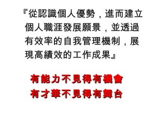 『從認識個人優勢，進而建立
個人職涯發展願景，並透過
有效率的自我管理機制，展
現高績效的工作成果』
有能力不見得有機會有能力不見得有機會
有才華不見得有舞台有才華不見得有舞台
 