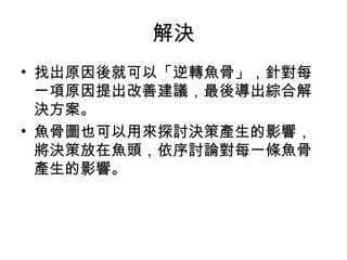 解決
• 找出原因後就可以「逆轉魚骨」，針對每
一項原因提出改善建議，最後導出綜合解
決方案。
• 魚骨圖也可以用來探討決策產生的影響，
將決策放在魚頭，依序討論對每一條魚骨
產生的影響。
 