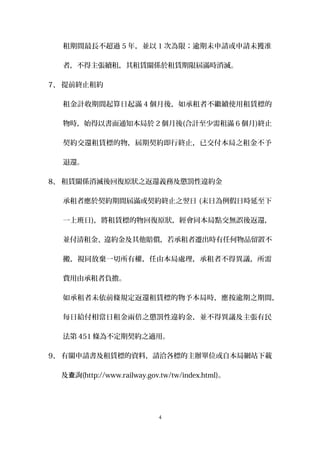 租期間最長不超過 5 年，並以 1 次為限；逾期未申請或申請未獲准
者，不得主張續租，其租賃關係於租賃期限屆滿時消滅。
7、 提前終止租約
租金計收期間起算日起滿 4 個月後，如承租者不繼續使用租賃標的
物時，始得以書面通知本局於 2 個月後(合計至少需租滿 6 個月)終止
契約交還租賃標的物，屆期契約即行終止，已交付本局之租金不予
退還。
8、 租賃關係消滅後回復原狀之返還義務及懲罰性違約金
承租者應於契約期間屆滿或契約終止之翌日 (末日為例假日時延至下
一上班日)，將租賃標的物回復原狀，經會同本局點交無誤後返還，
並付清租金、違約金及其他賠償，若承租者遷出時有任何物品留置不
搬，視同放棄一切所有權，任由本局處理，承租者不得異議，所需
費用由承租者負擔。
如承租者未依前條規定返還租賃標的物予本局時，應按逾期之期間，
每日給付相當日租金兩倍之懲罰性違約金，並不得異議及主張有民
法第 451 條為不定期契約之適用。
9、 有關申請書及租賃標的資料，請洽各標的主辦單位或自本局網站下載
及 詢查 (http://www.railway.gov.tw/tw/index.html)。
4
 