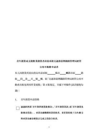 青年創業或文創 業創業者直接承租交通部臺灣鐵路管理局經管產
公用不動 申請書產
本人因創業所需向貴局申請承租　　 縣市 鎮市區鄉 路
街 段 巷 弄 號 樓，依「交通部臺灣鐵路管理局經管公用不
動產出租及利用作業要點」第 4 點規定，具備下列條件(請詳閱後勾
選)：
1、 青年創業申請資格
通過經濟部「青年築夢創業 動金」、「青年創業貸款」或「青年創業及啟
動金貸款」，承貸金融機構核貸資格者，並於簽約後啟 7 日 交內繳
與承貸金融金構簽訂完成之貸款合約書。
5
 