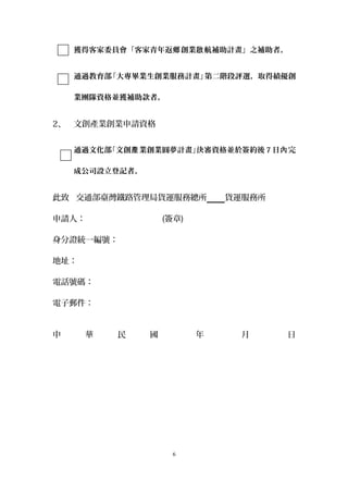獲得客家委員會「客家青年返 創業 航補助計畫」之補助者。鄉 啟
通過教育部「大專畢業生創業服務計畫」第二階段評選，取得績優創
業團隊資格並獲補助款者。
2、 文創產業創業申請資格
通過文化部「文創 業創業圓夢計畫」決審資格並於簽約後產 7 日 完內
成公司設立登記者。
此致 交通部臺灣鐵路管理局貨運服務總所 貨運服務所
申請人： (簽章)
身分證統一編號：
地址：
電話號碼：
電子郵件：
中 華 民 國 年 月 日
6
 