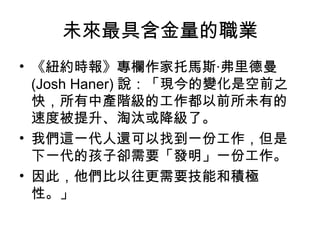 未來最具含金量的職業
• 《紐約時報》專欄作家托馬斯‧弗里德曼
(Josh Haner) 說：「現今的變化是空前之
快，所有中產階級的工作都以前所未有的
速度被提升、淘汰或降級了。
• 我們這一代人還可以找到一份工作，但是
下一代的孩子卻需要「發明」一份工作。
• 因此，他們比以往更需要技能和積極
性。」
 