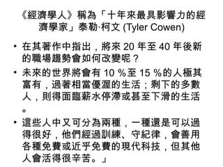 《經濟學人》稱為「十年來最具影響力的經
濟學家」泰勒‧柯文 (Tyler Cowen)
• 在其著作中指出，將來 20 年至 40 年後新
的職場趨勢會如何改變呢？
• 未來的世界將會有 10 ％至 15 ％的人極其
富有，過著相當優渥的生活；剩下的多數
人，則得面臨薪水停滯或甚至下滑的生活
。
• 這些人中又可分為兩種，一種還是可以過
得很好，他們經過訓練、守紀律，會善用
各種免費或近乎免費的現代科技，但其他
人會活得很辛苦。」
 