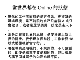 當世界都在 Online 的狀態
• 現代的工作者面對的是更多元、更複雜的
職場環境，是不能限制自己只能做 A 或只
會做 B ，或者是還想要用一技之長走天下
。
• 那是活在舊世界的思維，是沒法跟上新世
界的腳步。我們現在經常說，工作者要 18
般武藝樣樣都會才行。」
• 現在環境是隨機的、不規則的、不可預測
的，即便是職業本質是相同的，但因職務
名稱不同被賦予的內涵也就不同。
 