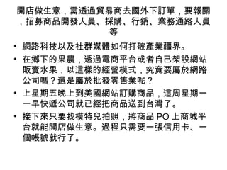 開店做生意，需透過貿易商去國外下訂單，要報關
，招募商品開發人員、採購、行銷、業務通路人員
等
• 網路科技以及社群媒體如何打破產業疆界。
• 在鄉下的果農，透過電商平台或者自己架設網站
販賣水果，以這樣的經營模式，究竟要屬於網路
公司嗎？還是屬於批發零售業呢？
• 上星期五晚上到美國網站訂購商品，這周星期一
一早快遞公司就已經把商品送到台灣了。
• 接下來只要找模特兒拍照，將商品 PO 上商城平
台就能開店做生意。過程只需要一張信用卡、一
個帳號就行了。
 