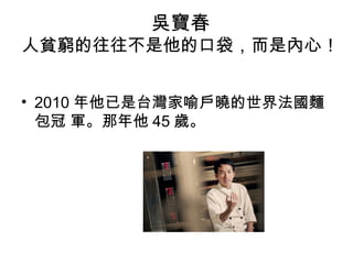 吳寶春
人貧窮的往往不是他的口袋，而是內心！
• 2010 年他已是台灣家喻戶曉的世界法國麵
包冠 軍。那年他 45 歲。
 