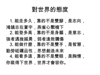 對世界的態度
1. 能走多久，靠的不是雙腳，是志向，
鴻鵠志在蒼宇，燕雀心繫檐下
2. 能登多高，靠的不是身軀，是意志，
強者遇挫越勇，弱者逢敗彌傷
3. 能做什麼，靠的不是雙手，是智慧，
勤勞砥礪品性，思想創造未來
4. 能看多遠，靠的不是雙眼，是胸懷，
你裝得下世界，世界才會容你。
 