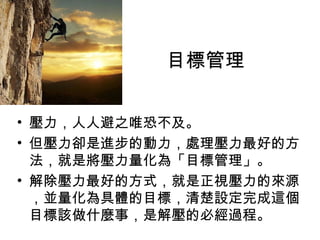 目標管理
• 壓力，人人避之唯恐不及。
• 但壓力卻是進步的動力，處理壓力最好的方
法，就是將壓力量化為「目標管理」。
• 解除壓力最好的方式，就是正視壓力的來源
，並量化為具體的目標，清楚設定完成這個
目標該做什麼事，是解壓的必經過程。
 
