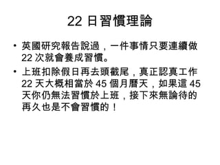 22 日習慣理論
• 英國研究報告說過，一件事情只要連續做
22 次就會養成習慣。
• 上班扣除假日再去頭截尾，真正認真工作
22 天大概相當於 45 個月曆天，如果這 45
天你仍無法習慣於上班，接下來無論待的
再久也是不會習慣的！
 