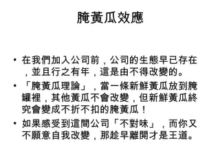 腌黃瓜效應
• 在我們加入公司前，公司的生態早已存在
，並且行之有年，這是由不得改變的。
• 「腌黃瓜理論」，當一條新鮮黃瓜放到腌
罐裡，其他黃瓜不會改變，但新鮮黃瓜終
究會變成不折不扣的腌黃瓜！
• 如果感受到這間公司「不對味」，而你又
不願意自我改變，那趁早離開才是王道。
 