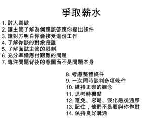 爭取薪水
1. 討人喜歡
2. 讓主管了解為何應該答應你提出條件
3. 讓對方明白你會接受這份工作
4. 了解你談的對象是誰
5. 了解面試主管的限制
6. 充分準備應付艱難的問題
7. 專注問題背後的意圖而不是問題本身
8. 考慮整體條件
9. 一次同時談判多項條件
10. 維持正確的觀念
11. 思考時機點
12. 避免、忽略、淡化最後通牒
13. 記住，他們不是要與你作對
14. 保持良好溝通
 
