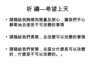 祈 禱—希望上天
• 請賜給我胸襟和雅量及耐心，讓我們平心
靜氣地去接受不可改變的事情
• 請賜給我們勇氣，去改變可以改變的事情
• 請賜給我們智慧，去區分什麼是可以改變
的，什麼是不可以改變的。」
 