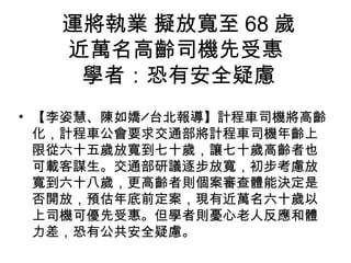 運將執業 擬放寬至 68 歲
近萬名高齡司機先受惠
學者：恐有安全疑慮
• 【李姿慧、陳如嬌╱台北報導】計程車司機將高齡
化，計程車公會要求交通部將計程車司機年齡上
限從六十五歲放寬到七十歲，讓七十歲高齡者也
可載客謀生。交通部研議逐步放寬，初步考慮放
寬到六十八歲，更高齡者則個案審查體能決定是
否開放，預估年底前定案，現有近萬名六十歲以
上司機可優先受惠。但學者則憂心老人反應和體
力差，恐有公共安全疑慮。
 