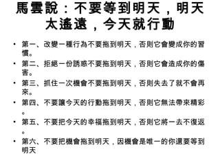 馬雲說：不要等到明天，明天
太遙遠，今天就行動
• 第一、改變一種行為不要拖到明天，否則它會變成你的習
慣。
• 第二、拒絕一份誘惑不要拖到明天，否則它會造成你的傷
害。
• 第三、抓住一次機會不要拖到明天，否則失去了就不會再
來。
• 第四、不要讓今天的行動拖到明天，否則它無法帶來精彩
。
• 第五、不要把今天的幸福拖到明天，否則它將一去不復返
。
• 第六、不要把機會拖到明天，因機會是唯一的你還要等到
明天
 
