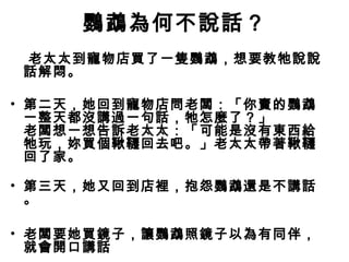鸚鵡為何不說話？
老太太到寵物店買了一隻鸚鵡，想要教牠說說
話解悶。
• 第二天，她回到寵物店問老闆：「你賣的鸚鵡
一整天都沒講過一句話，牠怎麼了？」
老闆想一想告訴老太太：「可能是沒有東西給
牠玩，妳買個鞦韆回去吧。」老太太帶著鞦韆
回了家。
• 第三天，她又回到店裡，抱怨鸚鵡還是不講話
。
• 老闆要她買鏡子，讓鸚鵡照鏡子以為有同伴，
就會開口講話
 