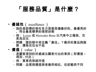 「服務品質」是什麼？
• 優越性（ excellence ）
– 指的是該標的物在各方面都具備最好的、最優秀的
、符合最高標準的理想狀態
– 例： Lexus 或 Mercedes Benz 以汽車中之極致、完
美為定位
– 問題：誰的眼中來定義「最佳」？最好的產品與服
務，價格往往也不低
• 價值（ value ）
– 是顧客得到的好處減去顧客付出的東西（即價值 =
得到 - 付出）
– 例：買東西物超所值
– 問題：品質與價值兩者雖然相似、但卻截然不同
 