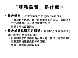 「服務品質」是什麼？
• 符合規格（ conformance to specifications ）
– 一套能夠客觀地、量化地衡量品質的方法，如此才可
利用統計的方法，進行衡量與分析
– 問題：規格由誰決定？
• 符合或超越顧客的期望（ meeting or exceeding
customers’ expectations ）
– 以顧客要求的標準作為品質目標，往往比管理者自行
定義產品或服務規格來得正確
– 問題：顧客期望難以衡量
 