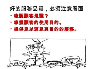 好的服務品質，必須注意層面
• 確認顧客是誰？確認顧客是誰？
• 掌握顧客的使用目的。掌握顧客的使用目的。
• 提供足以滿足其目的的服務。提供足以滿足其目的的服務。
 
