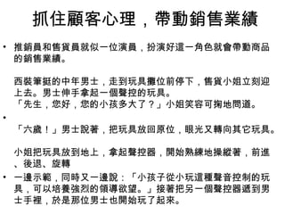 抓住顧客心理，帶動銷售業績
• 推銷員和售貨員就似一位演員，扮演好這一角色就會帶動商品
的銷售業績。
西裝筆挺的中年男士，走到玩具攤位前停下，售貨小姐立刻迎
上去。男士伸手拿起一個聲控的玩具。
「先生，您好，您的小孩多大了？」小姐笑容可掬地問道。
•
「六歲！」男士說著，把玩具放回原位，眼光又轉向其它玩具。
小姐把玩具放到地上，拿起聲控器，開始熟練地操縱著，前進
、後退、旋轉
• 一邊示範，同時又一邊說：「小孩子從小玩這種聲音控制的玩
具，可以培養強烈的領導欲望。」接著把另一個聲控器遞到男
士手裡，於是那位男士也開始玩了起來。
 