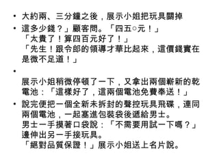 • 大約兩、三分鐘之後，展示小姐把玩具關掉
• 這多少錢？」顧客問。「四五○元！」
「太貴了！算四百元好了！」
「先生！跟令郎的領導才華比起來，這價錢實在
是微不足道！」
•
展示小姐稍微停頓了一下，又拿出兩個嶄新的乾
電池：「這樣好了，這兩個電池免費奉送！」
• 說完便把一個全新未拆封的聲控玩具飛碟，連同
兩個電池，一起塞進包裝袋後遞給男士。
男士一手摸著口袋說：「不需要用試一下嗎？」
邊伸出另一手接玩具。
「絕對品質保證！」展示小姐送上名片說。
 