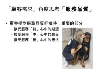 • 顧客提到服務品質好壞時，重要的部分
– 接受服務「前」心中的期望
– 接受服務「中」心中的感受
– 接受服務「後」心中的想法
「顧客需求」角度思考「服務品質」
 