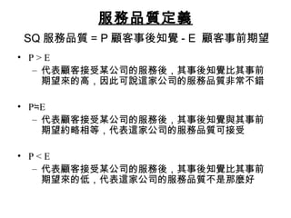 服務品質定義
SQ 服務品質 = P 顧客事後知覺 - E 顧客事前期望
• P > E
– 代表顧客接受某公司的服務後，其事後知覺比其事前
期望來的高，因此可說這家公司的服務品質非常不錯
• P E≒
– 代表顧客接受某公司的服務後，其事後知覺與其事前
期望約略相等，代表這家公司的服務品質可接受
• P < E
– 代表顧客接受某公司的服務後，其事後知覺比其事前
期望來的低，代表這家公司的服務品質不是那麼好
 