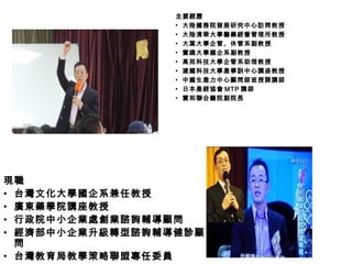 現職
• 台灣文化大學國企系兼任教授
• 廣東藥學院講座教授
• 行政院中小企業處創業諮詢輔導顧問
• 經濟部中小企業升級轉型諮詢輔導健診顧
問
• 台灣教育局教學策略聯盟專任委員
主要經歷主要經歷
▪ 大陸國務院發展研究中心訪問教授
▪ 大陸清華大學醫藥經營管理所教授
▪ 大葉大學企管、休管系副教授
▪ 實踐大學國企系副教授
▪ 高苑科技大學企管系助理教授
▪ 建國科技大學產學訓中心講座教授
▪ 中國生產力中心顧問師班授課講師
▪ 日本產經協會 MTP 講師
▪ 實和聯合醫院副院長
 