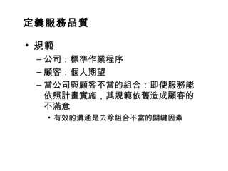 定義服務品質
• 規範
– 公司：標準作業程序
– 顧客：個人期望
– 當公司與顧客不當的組合：即使服務能
依照計畫實施，其規範依舊造成顧客的
不滿意
• 有效的溝通是去除組合不當的關鍵因素
 